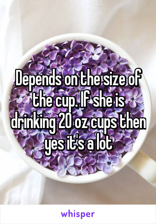 Depends on the size of the cup. If she is drinking 20 oz cups then yes it's a lot