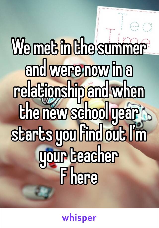 We met in the summer and were now in a relationship and when the new school year starts you find out I’m your teacher
F here