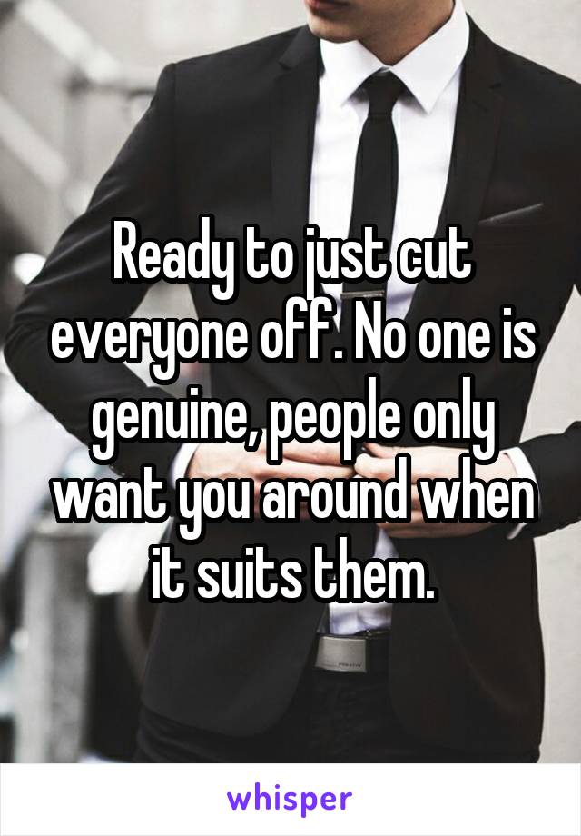 Ready to just cut everyone off. No one is genuine, people only want you around when it suits them.