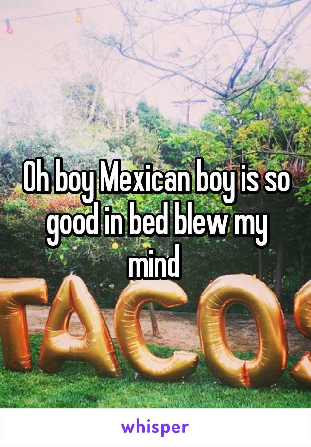 Oh boy Mexican boy is so good in bed blew my mind 