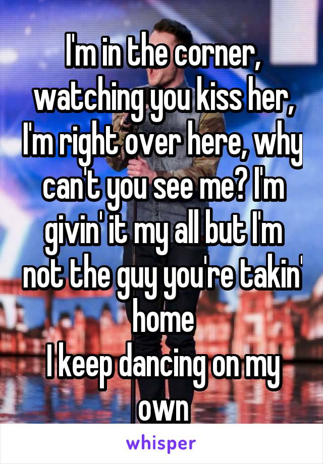 I'm in the corner, watching you kiss her, I'm right over here, why can't you see me? I'm givin' it my all but I'm not the guy you're takin' home
I keep dancing on my own