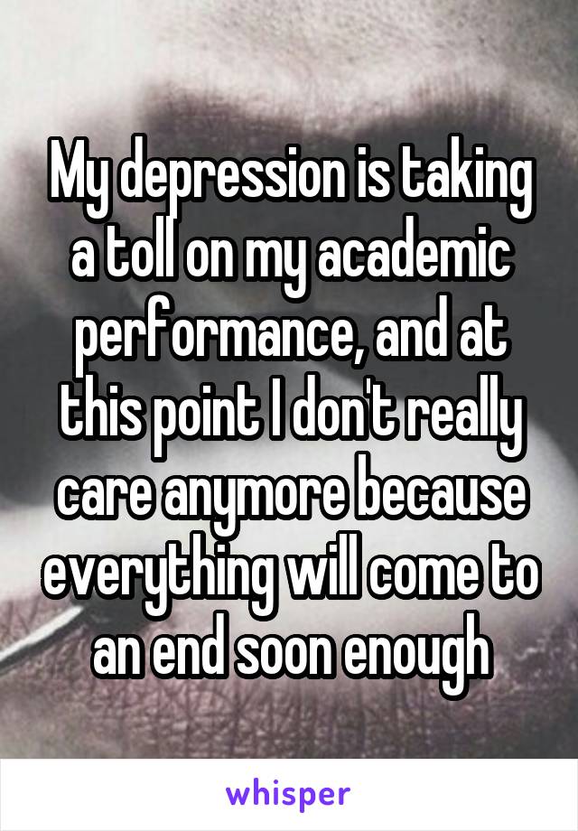 My depression is taking a toll on my academic performance, and at this point I don't really care anymore because everything will come to an end soon enough