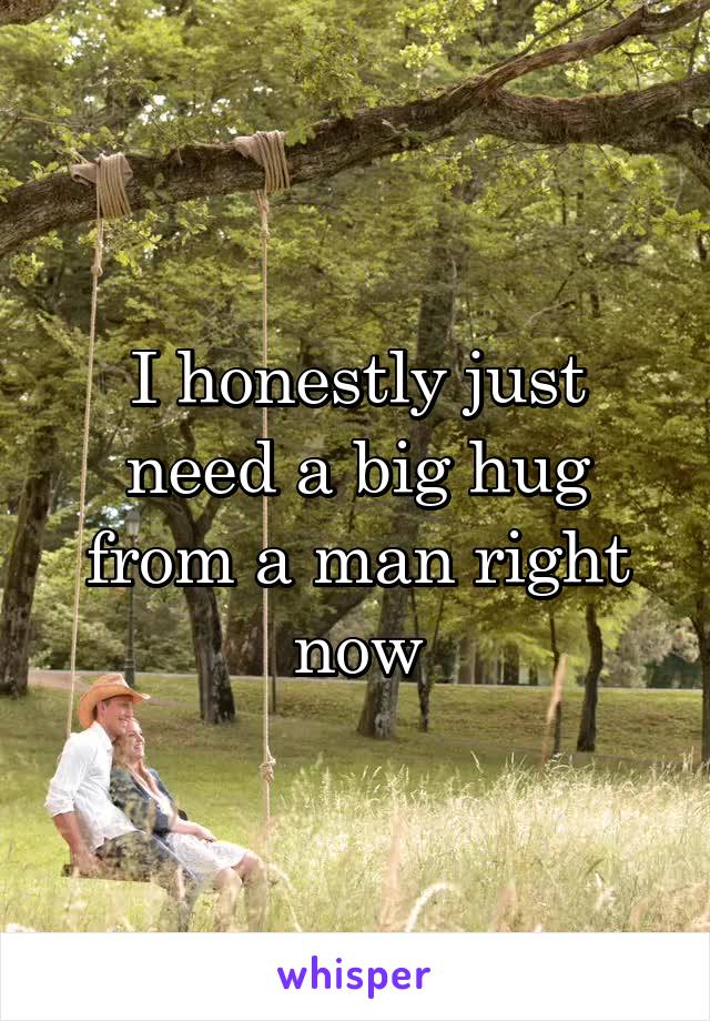 I honestly just need a big hug from a man right now