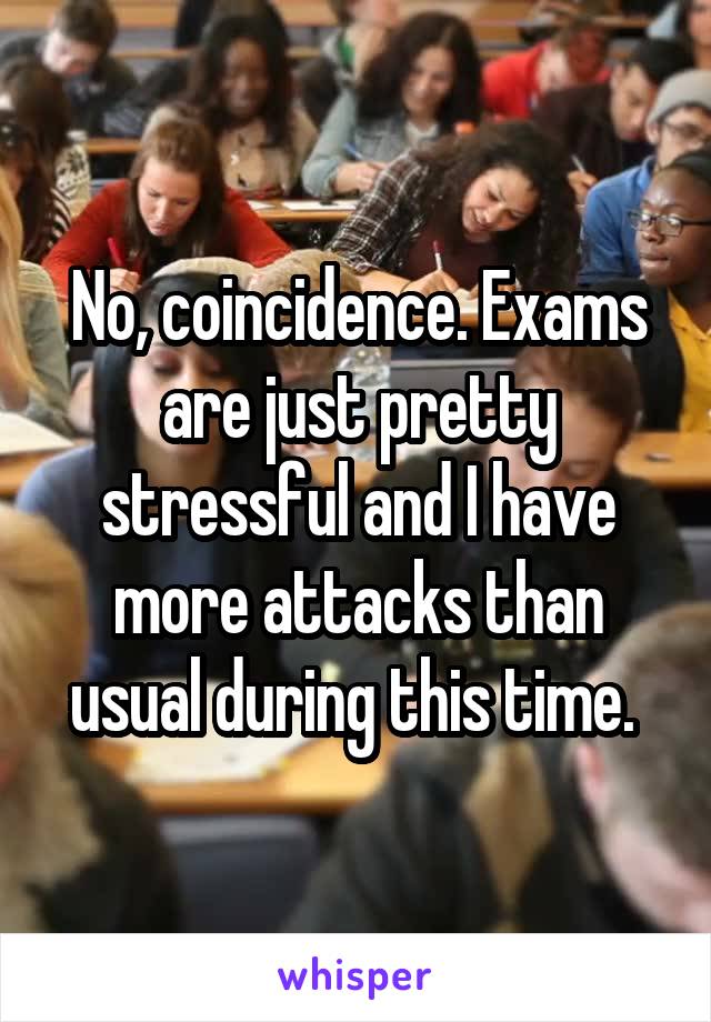 No, coincidence. Exams are just pretty stressful and I have more attacks than usual during this time. 
