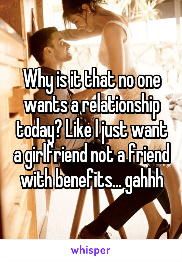 Why is it that no one wants a relationship today? Like I just want a girlfriend not a friend with benefits... gahhh