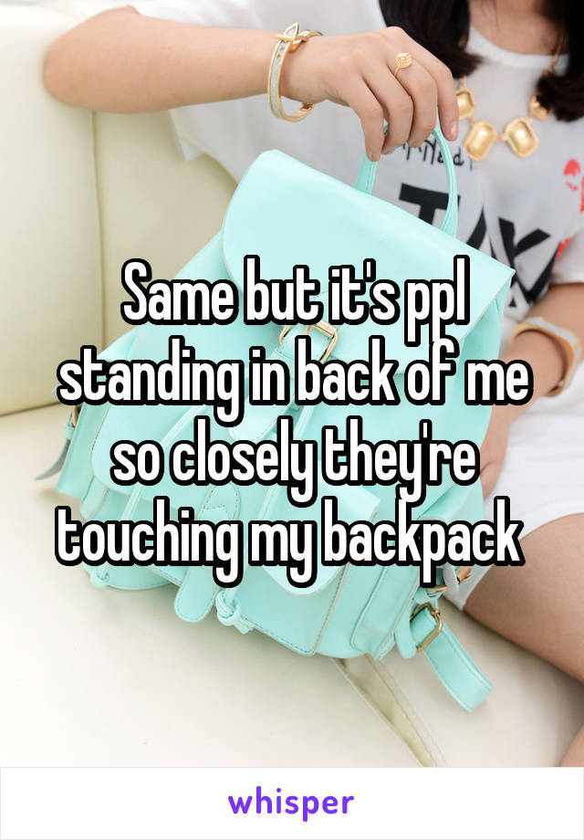 Same but it's ppl standing in back of me so closely they're touching my backpack 