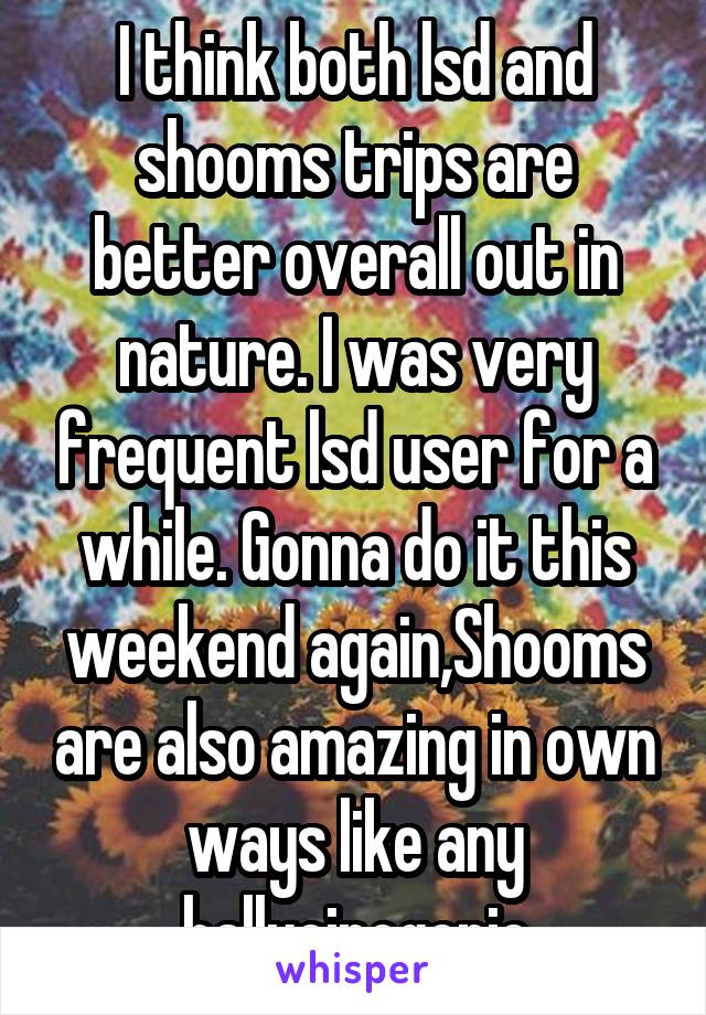 I think both lsd and shooms trips are better overall out in nature. I was very frequent lsd user for a while. Gonna do it this weekend again,Shooms are also amazing in own ways like any hallucinogenic