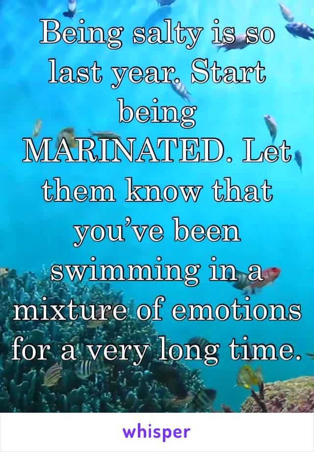 Being salty is so last year. Start being MARINATED. Let them know that you’ve been swimming in a mixture of emotions for a very long time. 