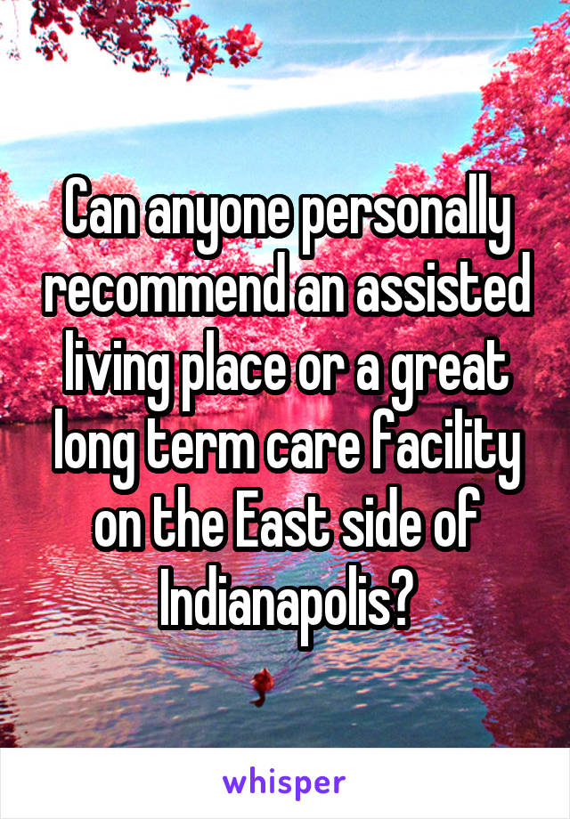 Can anyone personally recommend an assisted living place or a great long term care facility on the East side of Indianapolis?