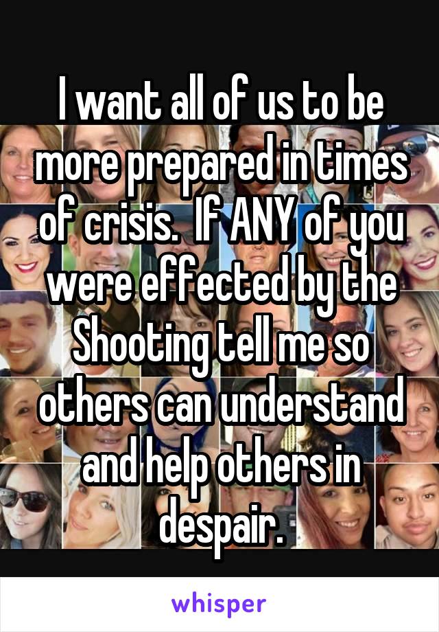 I want all of us to be more prepared in times of crisis.  If ANY of you were effected by the Shooting tell me so others can understand and help others in despair.