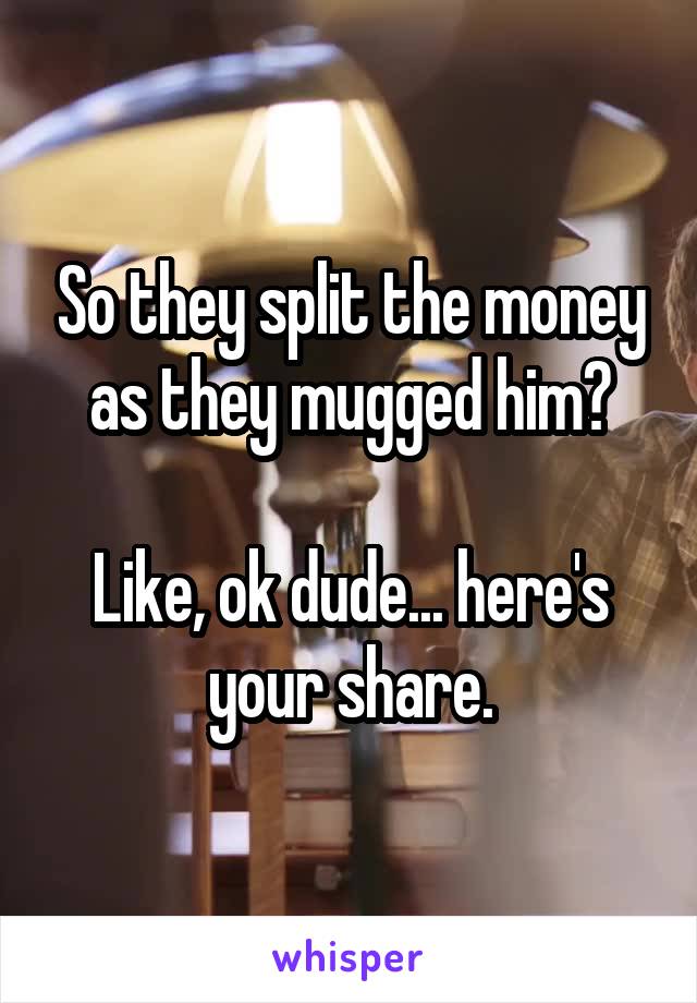 So they split the money as they mugged him?

Like, ok dude... here's your share.