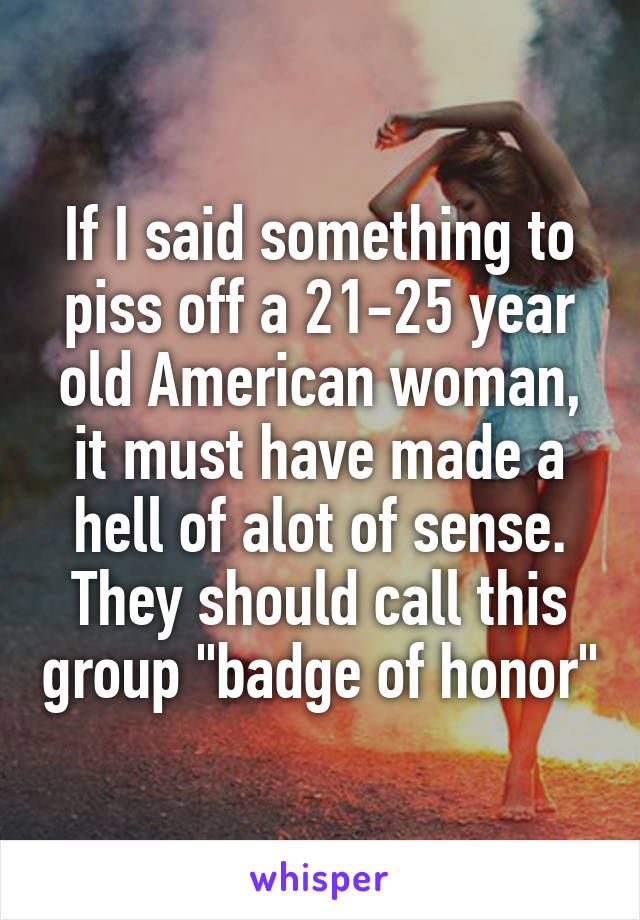 If I said something to piss off a 21-25 year old American woman, it must have made a hell of alot of sense.
They should call this group "badge of honor"