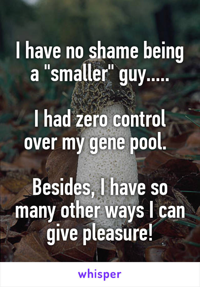 I have no shame being a "smaller" guy.....

I had zero control over my gene pool.  

Besides, I have so many other ways I can give pleasure!