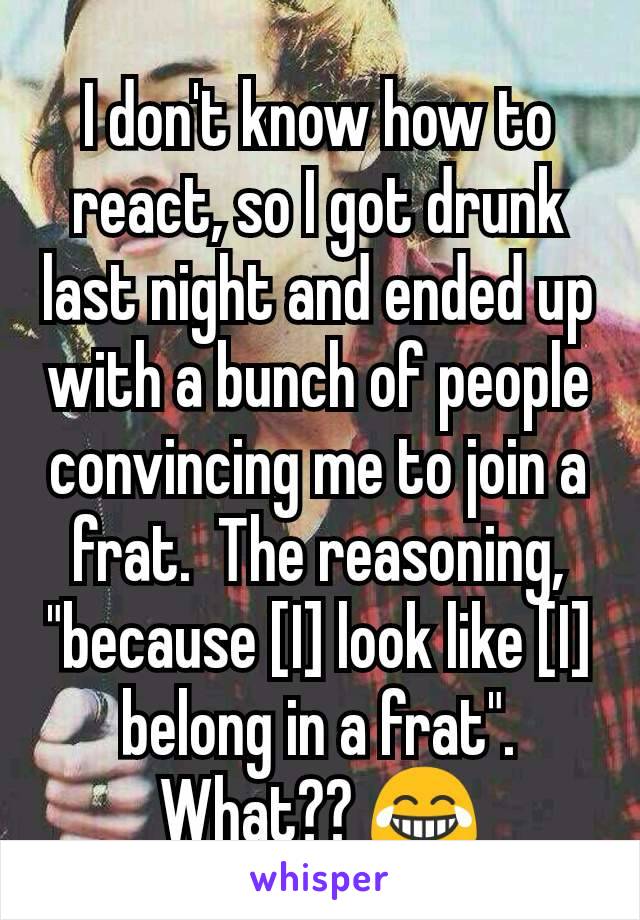 I don't know how to react, so I got drunk last night and ended up with a bunch of people convincing me to join a frat.  The reasoning, "because [I] look like [I] belong in a frat". What?? 😂