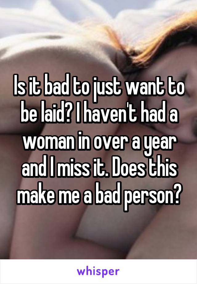 Is it bad to just want to be laid? I haven't had a woman in over a year and I miss it. Does this make me a bad person?