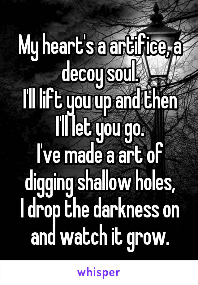 My heart's a artifice, a decoy soul.
I'll lift you up and then I'll let you go.
I've made a art of digging shallow holes,
I drop the darkness on and watch it grow.