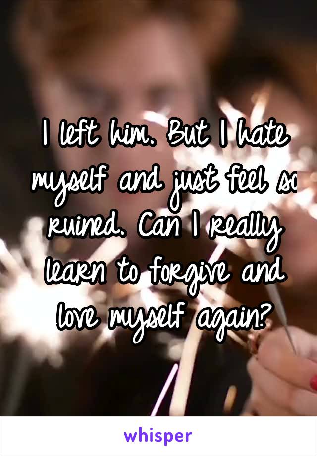 I left him. But I hate myself and just feel so ruined. Can I really learn to forgive and love myself again?