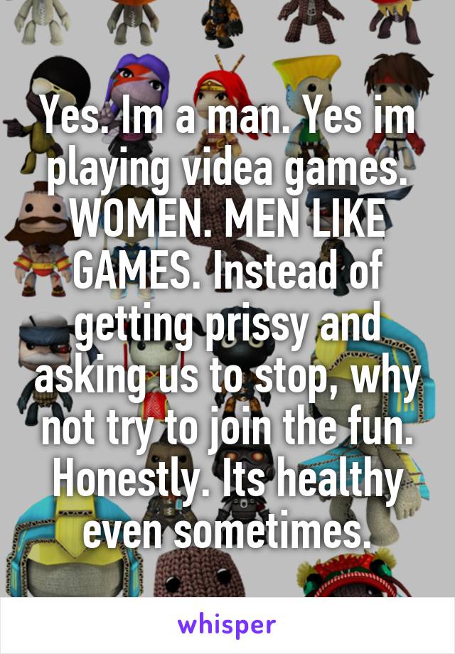 Yes. Im a man. Yes im playing videa games. WOMEN. MEN LIKE GAMES. Instead of getting prissy and asking us to stop, why not try to join the fun. Honestly. Its healthy even sometimes.