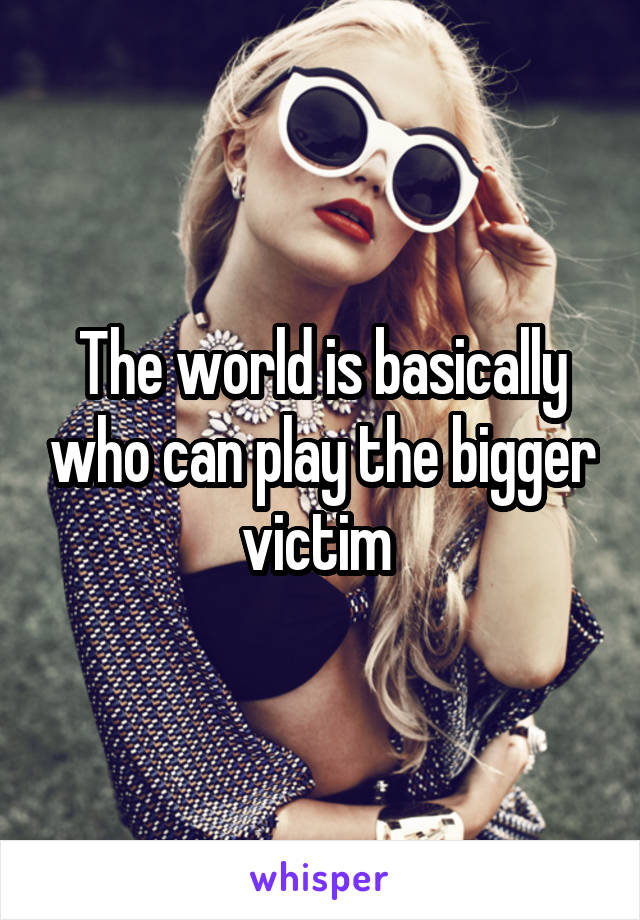 The world is basically who can play the bigger victim 