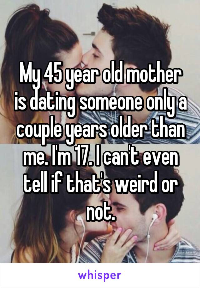 My 45 year old mother is dating someone only a couple years older than me. I'm 17. I can't even tell if that's weird or not.