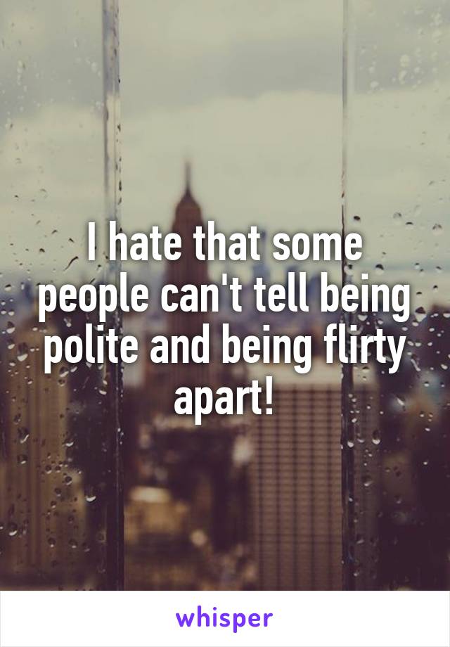 I hate that some people can't tell being polite and being flirty apart!