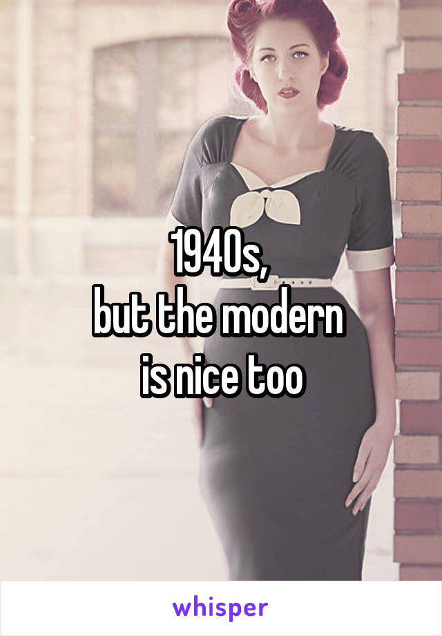 1940s, 
but the modern 
is nice too