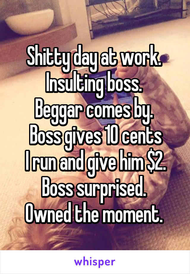 Shitty day at work. 
Insulting boss. 
Beggar comes by. 
Boss gives 10 cents
I run and give him $2.
Boss surprised. 
Owned the moment. 