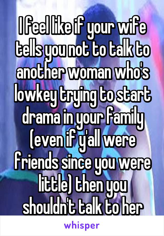 I feel like if your wife tells you not to talk to another woman who's lowkey trying to start drama in your family (even if y'all were friends since you were little) then you shouldn't talk to her