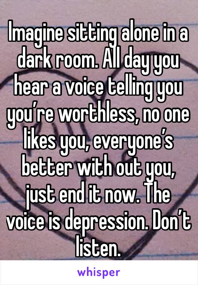 Imagine sitting alone in a dark room. All day you hear a voice telling you you’re worthless, no one likes you, everyone’s better with out you, just end it now. The voice is depression. Don’t listen.