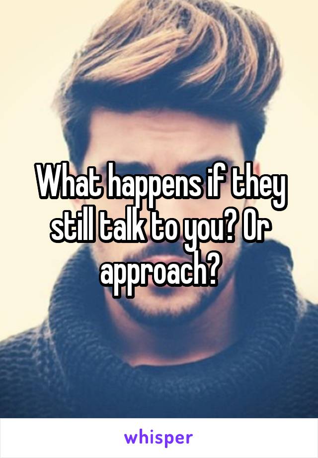 What happens if they still talk to you? Or approach?