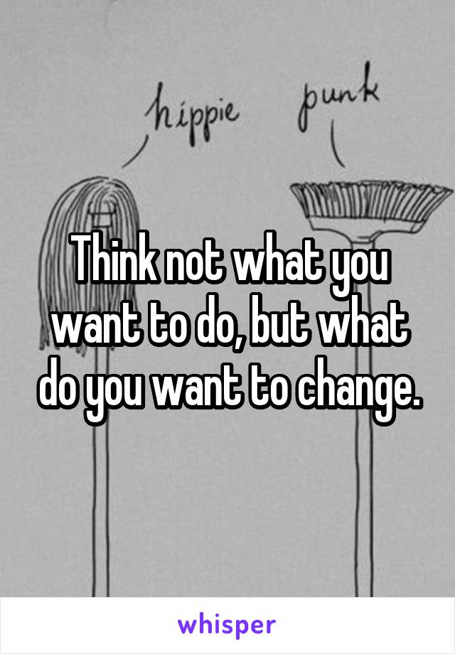 Think not what you want to do, but what do you want to change.