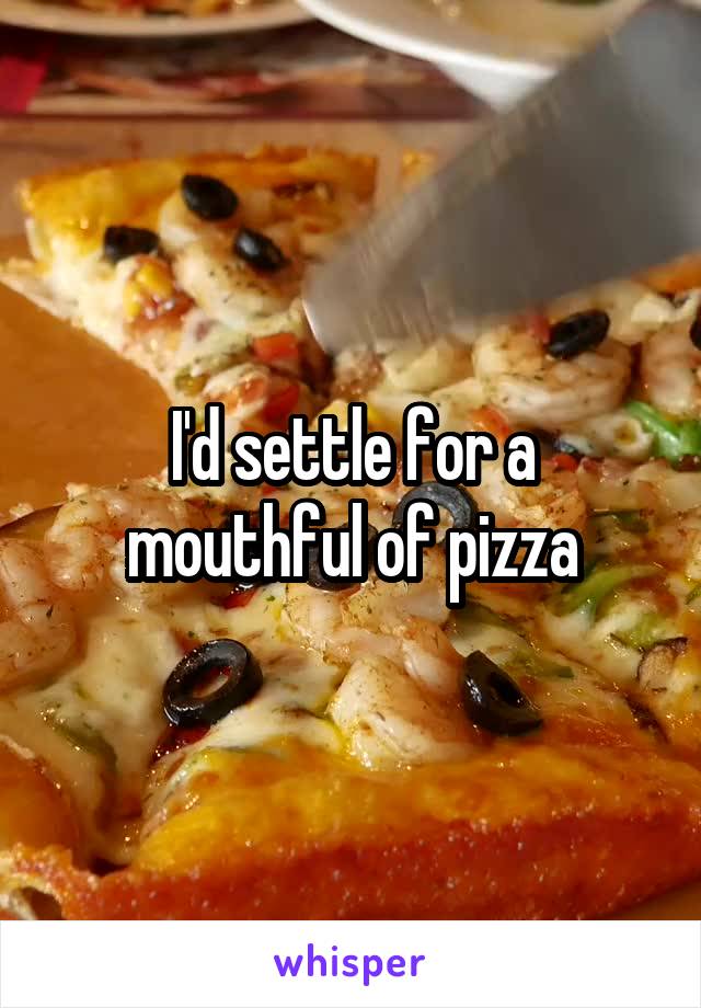 I'd settle for a mouthful of pizza