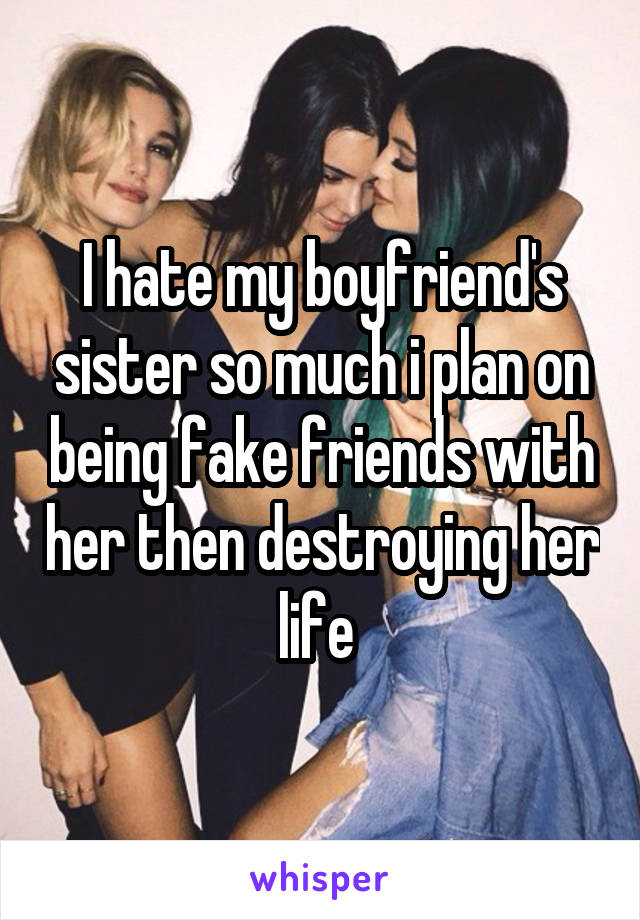 I hate my boyfriend's sister so much i plan on being fake friends with her then destroying her life 