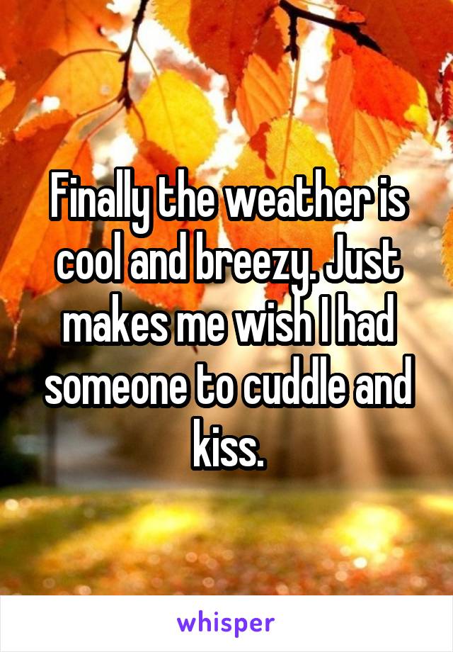 Finally the weather is cool and breezy. Just makes me wish I had someone to cuddle and kiss.