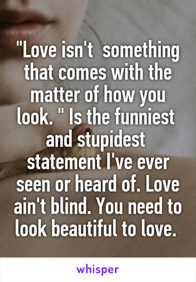 "Love isn't  something that comes with the matter of how you look. " Is the funniest  and stupidest  statement I've ever seen or heard of. Love ain't blind. You need to look beautiful to love. 