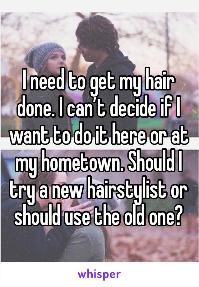 I need to get my hair done. I can’t decide if I want to do it here or at my hometown. Should I try a new hairstylist or should use the old one? 