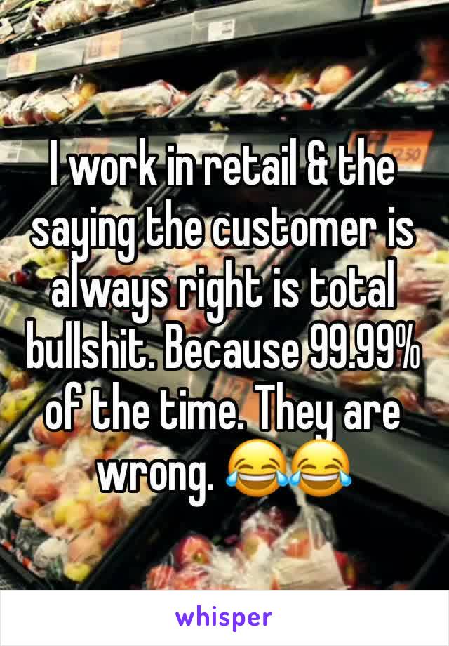 I work in retail & the saying the customer is always right is total bullshit. Because 99.99% of the time. They are wrong. 😂😂