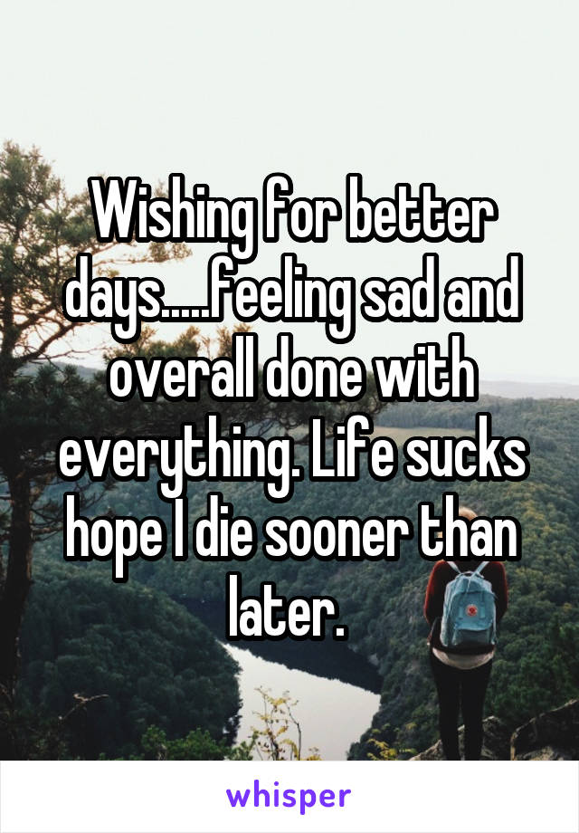 Wishing for better days.....feeling sad and overall done with everything. Life sucks hope I die sooner than later. 