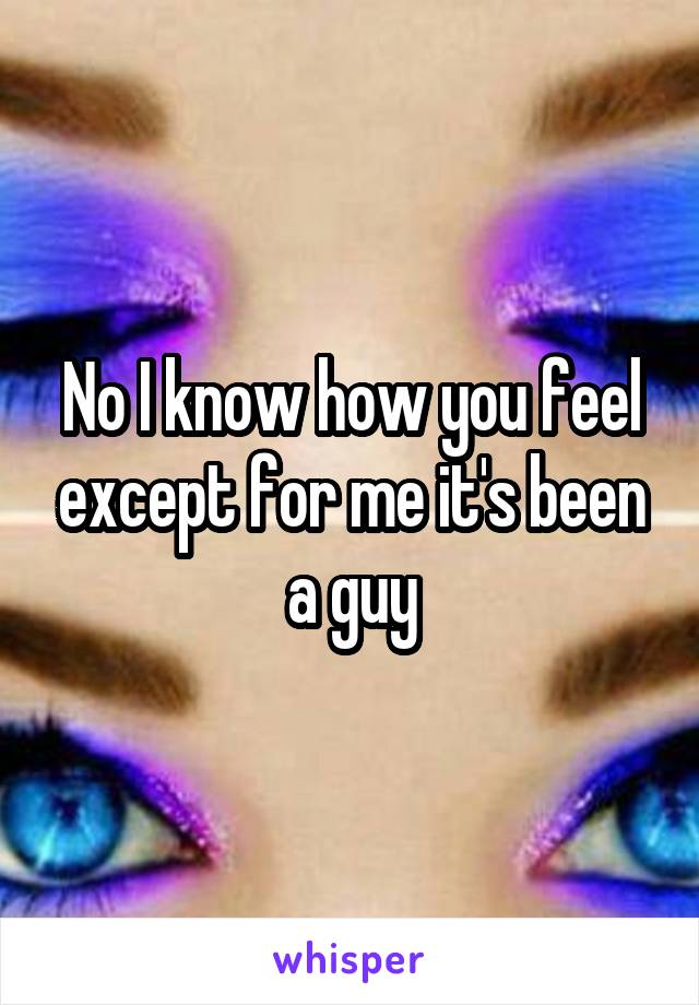 No I know how you feel except for me it's been a guy