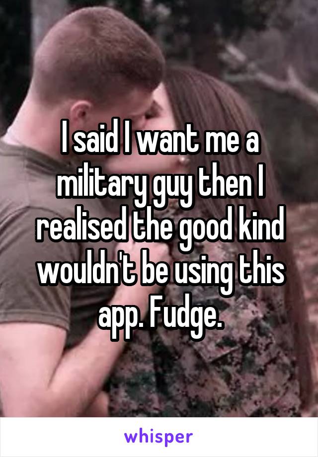 I said I want me a military guy then I realised the good kind wouldn't be using this app. Fudge.