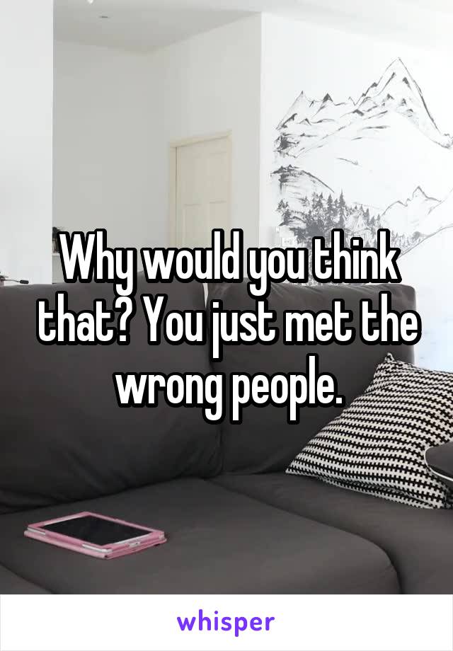 Why would you think that? You just met the wrong people.