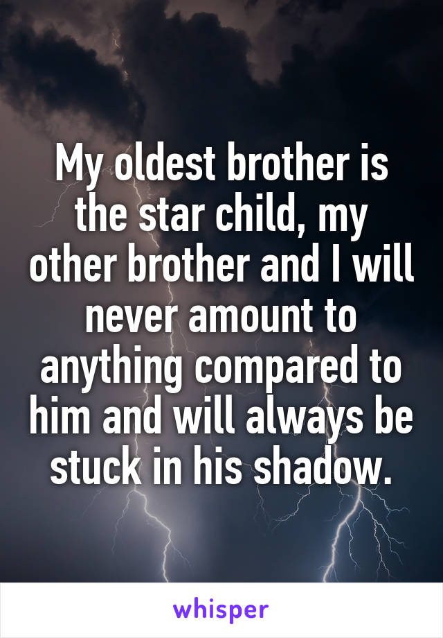 My oldest brother is the star child, my other brother and I will never amount to anything compared to him and will always be stuck in his shadow.