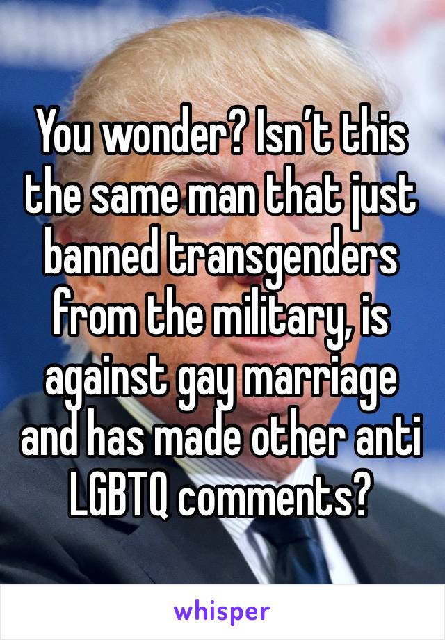 You wonder? Isn’t this the same man that just banned transgenders from the military, is against gay marriage and has made other anti LGBTQ comments?