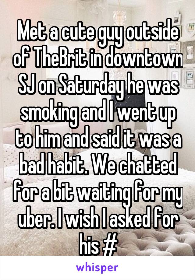 Met a cute guy outside of TheBrit in downtown SJ on Saturday he was smoking and I went up to him and said it was a bad habit. We chatted for a bit waiting for my uber. I wish I asked for his #