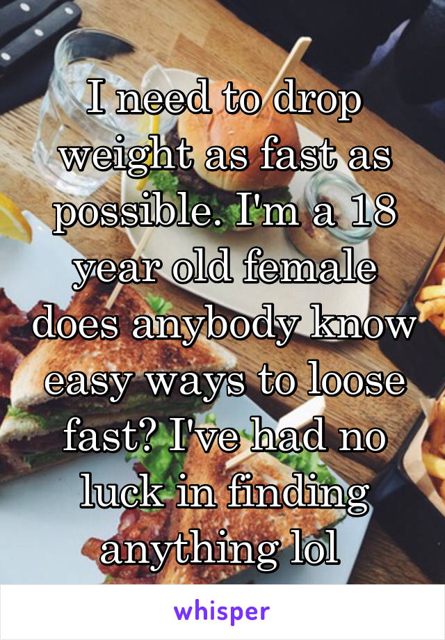 I need to drop weight as fast as possible. I'm a 18 year old female does anybody know easy ways to loose fast? I've had no luck in finding anything lol 