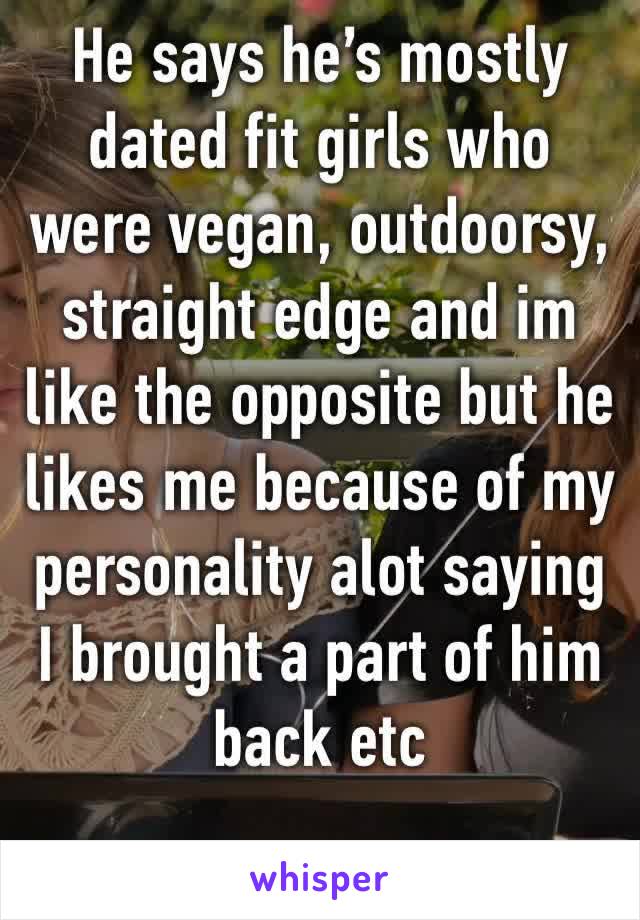 He says he’s mostly dated fit girls who were vegan, outdoorsy, straight edge and im like the opposite but he likes me because of my personality alot saying I brought a part of him back etc