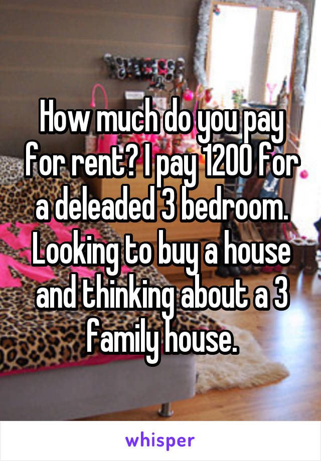 How much do you pay for rent? I pay 1200 for a deleaded 3 bedroom. Looking to buy a house and thinking about a 3 family house.