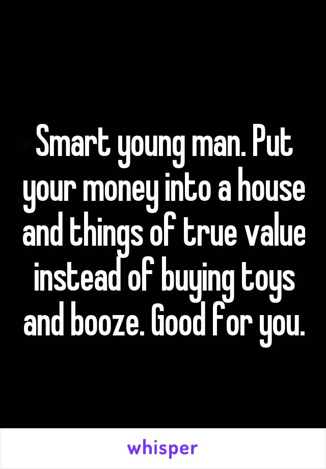 Smart young man. Put your money into a house and things of true value instead of buying toys and booze. Good for you.