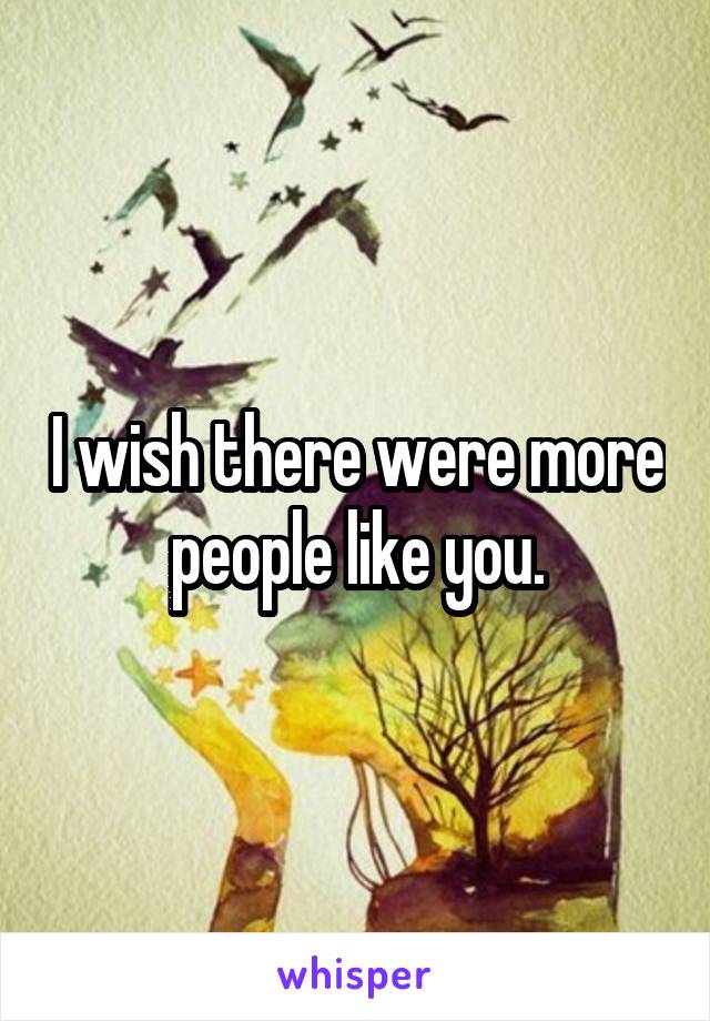 I wish there were more people like you.