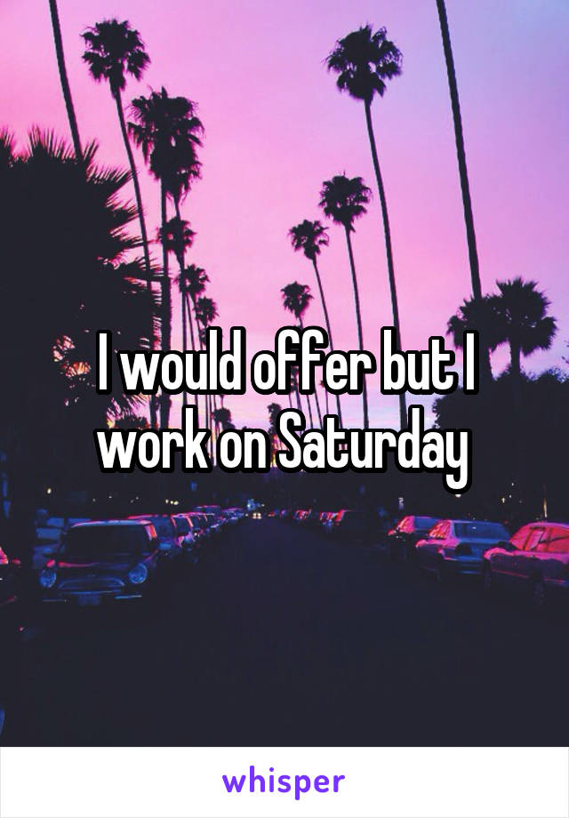 I would offer but I work on Saturday 